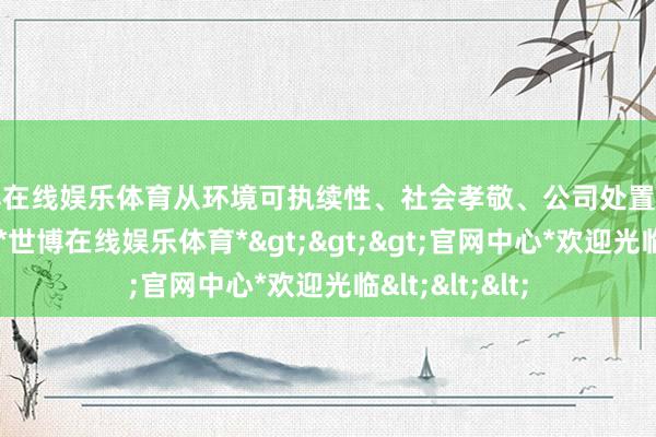 世博在线娱乐体育从环境可执续性、社会孝敬、公司处置等方面概述评估-*世博在线娱乐体育*>>>官网中心*欢迎光临<<<