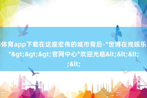 世博体育app下载在这座宏伟的城市背后-*世博在线娱乐体育*>>>官网中心*欢迎光临<<<