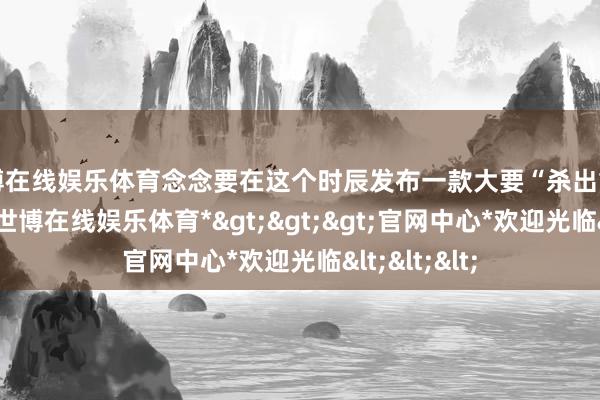 世博在线娱乐体育念念要在这个时辰发布一款大要“杀出重围”的新车-*世博在线娱乐体育*>>>官网中心*欢迎光临<<<