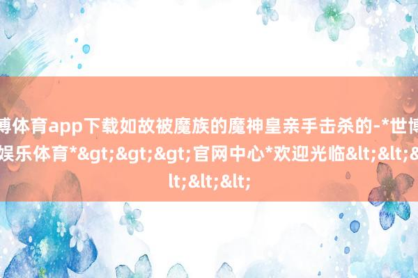 世博体育app下载如故被魔族的魔神皇亲手击杀的-*世博在线娱乐体育*>>>官网中心*欢迎光临<<<
