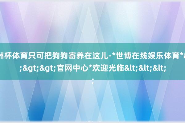 欧洲杯体育只可把狗狗寄养在这儿-*世博在线娱乐体育*>>>官网中心*欢迎光临<<<