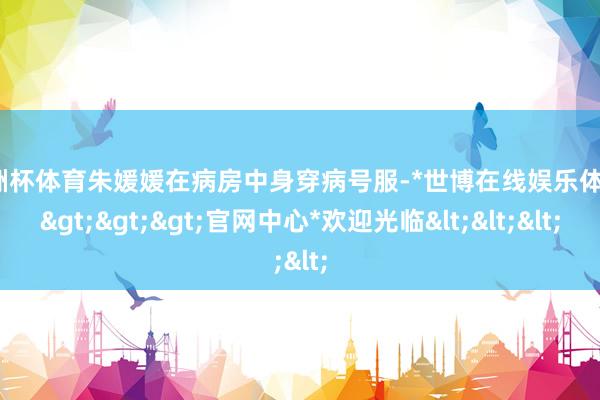 欧洲杯体育朱媛媛在病房中身穿病号服-*世博在线娱乐体育*>>>官网中心*欢迎光临<<<