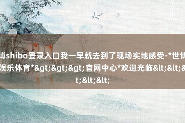 世博shibo登录入口我一早就去到了现场实地感受-*世博在线娱乐体育*>>>官网中心*欢迎光临<<<