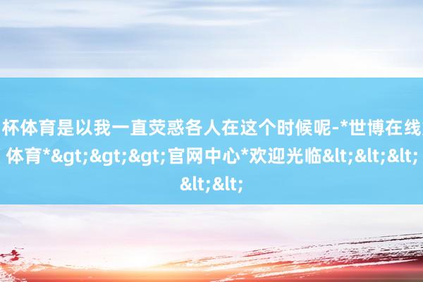 欧洲杯体育是以我一直荧惑各人在这个时候呢-*世博在线娱乐体育*>>>官网中心*欢迎光临<<<