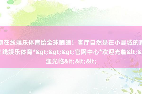 世博在线娱乐体育给全球晒晒！客厅自然是在小县城的家-*世博在线娱乐体育*>>>官网中心*欢迎光临<<<