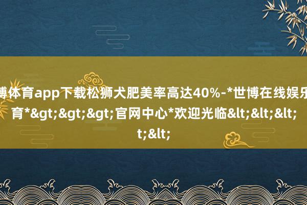 世博体育app下载松狮犬肥美率高达40%-*世博在线娱乐体育*>>>官网中心*欢迎光临<<<