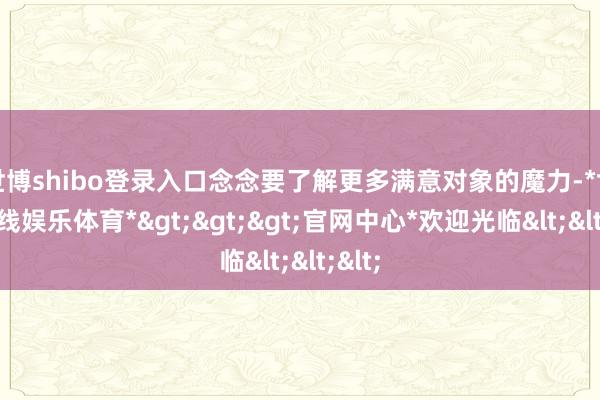 世博shibo登录入口念念要了解更多满意对象的魔力-*世博在线娱乐体育*>>>官网中心*欢迎光临<<<