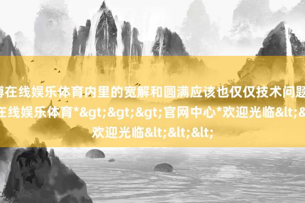世博在线娱乐体育内里的宽解和圆满应该也仅仅技术问题吧-*世博在线娱乐体育*>>>官网中心*欢迎光临<<<