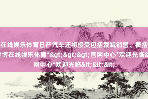 世博在线娱乐体育日产汽车还将接受包括裁减销售、概括及行政开支-*世博在线娱乐体育*>>>官网中心*欢迎光临<<<