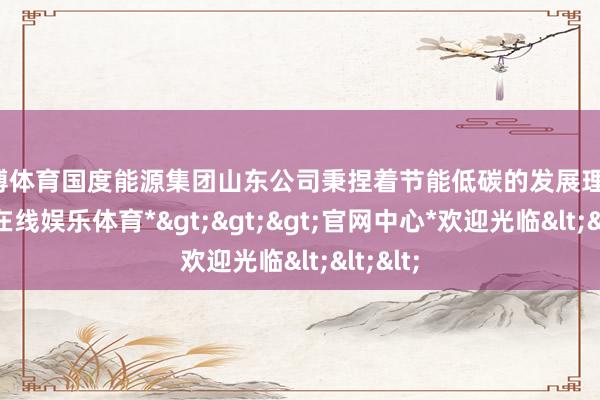 世博体育国度能源集团山东公司秉捏着节能低碳的发展理念-*世博在线娱乐体育*>>>官网中心*欢迎光临<<<