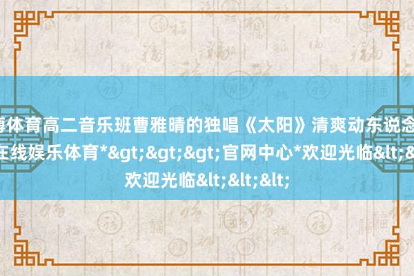 世博体育高二音乐班曹雅晴的独唱《太阳》清爽动东说念主-*世博在线娱乐体育*>>>官网中心*欢迎光临<<<