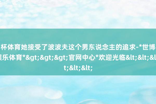 欧洲杯体育她接受了波波夫这个男东说念主的追求-*世博在线娱乐体育*>>>官网中心*欢迎光临<<<