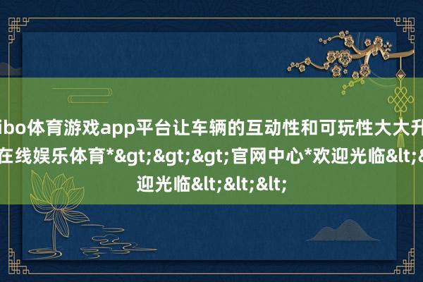 shibo体育游戏app平台让车辆的互动性和可玩性大大升迁-*世博在线娱乐体育*>>>官网中心*欢迎光临<<<
