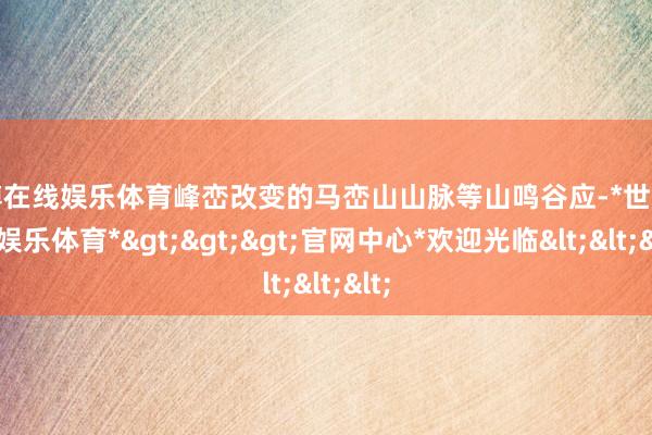 世博在线娱乐体育峰峦改变的马峦山山脉等山鸣谷应-*世博在线娱乐体育*>>>官网中心*欢迎光临<<<