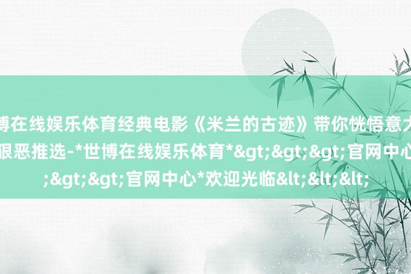 世博在线娱乐体育经典电影《米兰的古迹》带你恍悟意大利风情，太顺眼了，狠恶推选-*世博在线娱乐体育*>>>官网中心*欢迎光临<<<