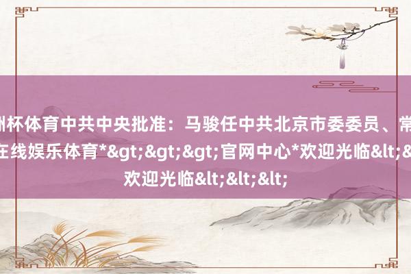 欧洲杯体育中共中央批准：马骏任中共北京市委委员、常委-*世博在线娱乐体育*>>>官网中心*欢迎光临<<<