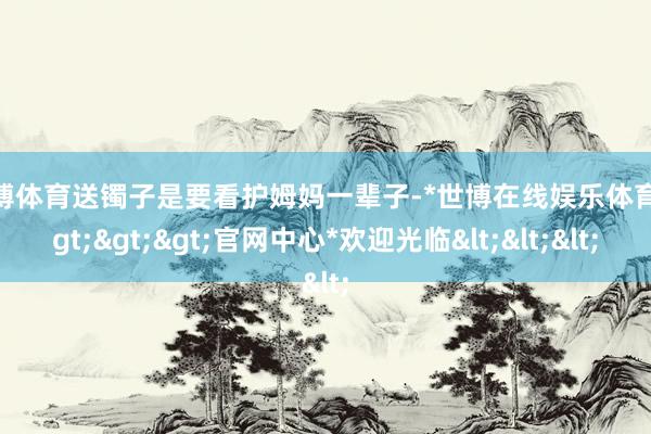 世博体育送镯子是要看护姆妈一辈子-*世博在线娱乐体育*>>>官网中心*欢迎光临<<<