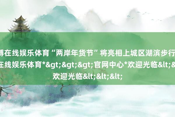 世博在线娱乐体育“两岸年货节”将亮相上城区湖滨步行街-*世博在线娱乐体育*>>>官网中心*欢迎光临<<<