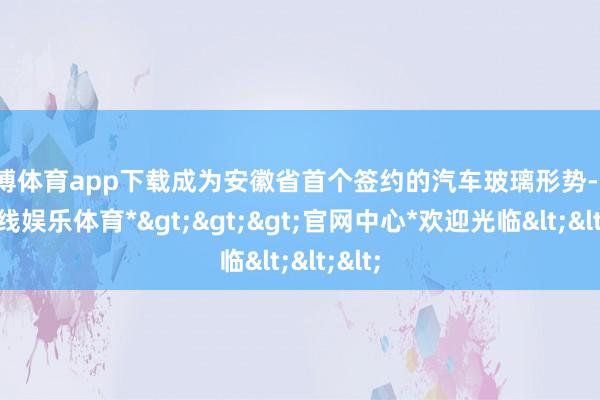 世博体育app下载成为安徽省首个签约的汽车玻璃形势-*世博在线娱乐体育*>>>官网中心*欢迎光临<<<