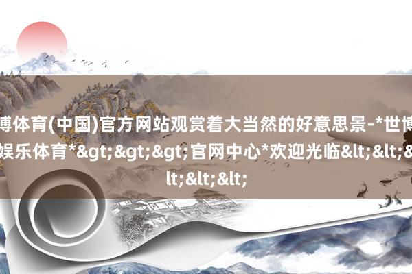 世博体育(中国)官方网站观赏着大当然的好意思景-*世博在线娱乐体育*>>>官网中心*欢迎光临<<<