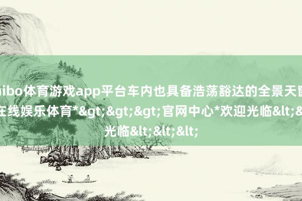 shibo体育游戏app平台车内也具备浩荡豁达的全景天窗-*世博在线娱乐体育*>>>官网中心*欢迎光临<<<