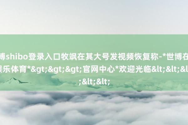 世博shibo登录入口牧飒在其大号发视频恢复称-*世博在线娱乐体育*>>>官网中心*欢迎光临<<<