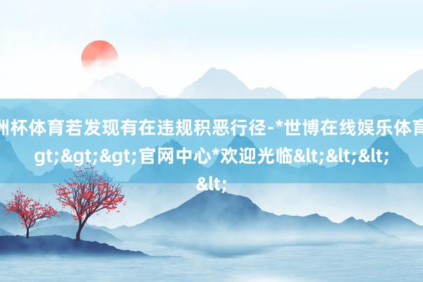 欧洲杯体育若发现有在违规积恶行径-*世博在线娱乐体育*>>>官网中心*欢迎光临<<<
