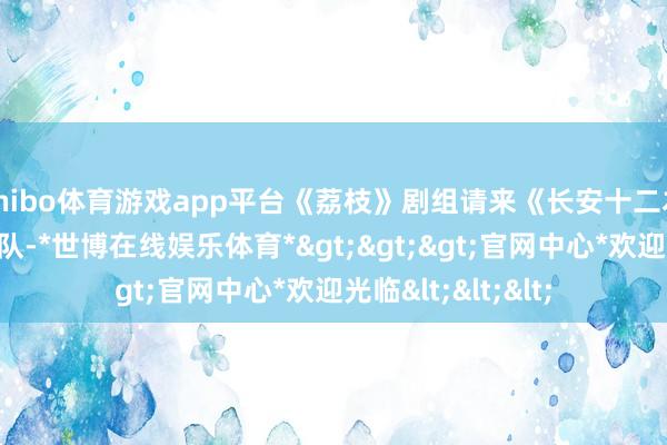 shibo体育游戏app平台《荔枝》剧组请来《长安十二本领》的服化谈团队-*世博在线娱乐体育*>>>官网中心*欢迎光临<<<