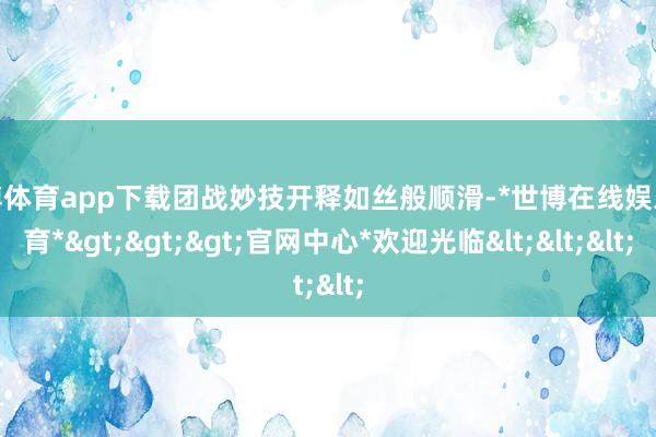 世博体育app下载团战妙技开释如丝般顺滑-*世博在线娱乐体育*>>>官网中心*欢迎光临<<<