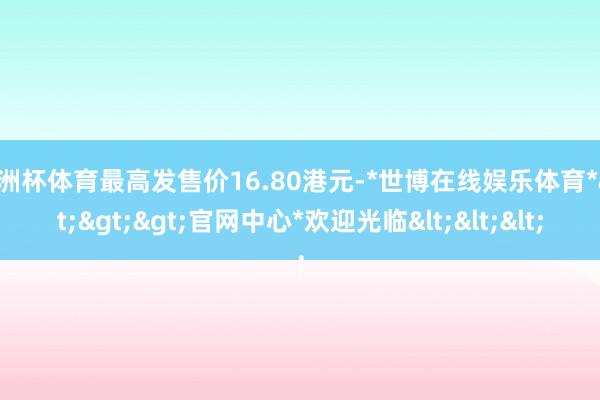 欧洲杯体育最高发售价16.80港元-*世博在线娱乐体育*>>>官网中心*欢迎光临<<<