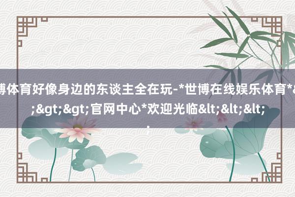 世博体育好像身边的东谈主全在玩-*世博在线娱乐体育*>>>官网中心*欢迎光临<<<
