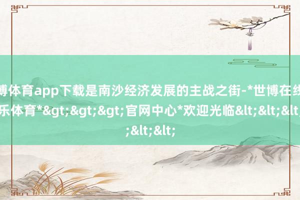 世博体育app下载是南沙经济发展的主战之街-*世博在线娱乐体育*>>>官网中心*欢迎光临<<<