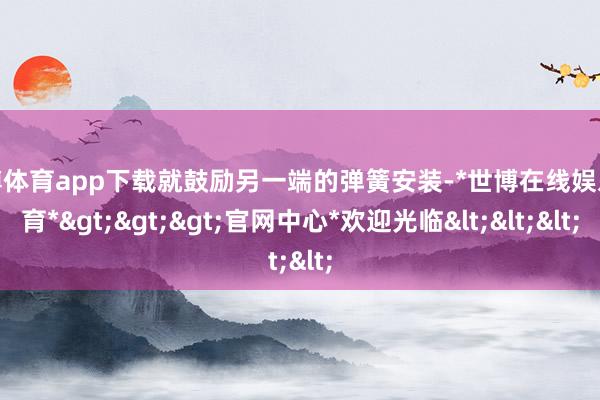 世博体育app下载就鼓励另一端的弹簧安装-*世博在线娱乐体育*>>>官网中心*欢迎光临<<<