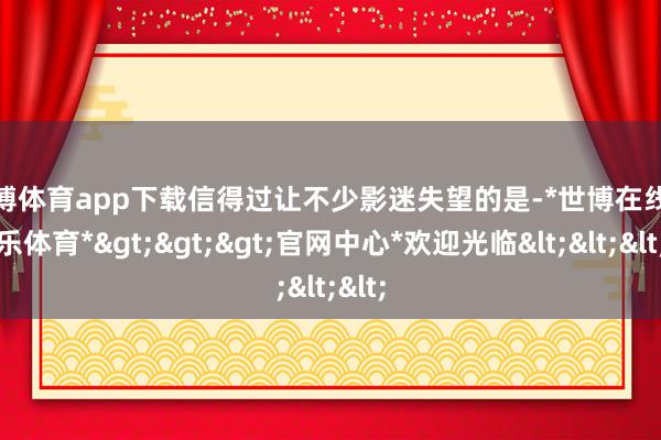 世博体育app下载信得过让不少影迷失望的是-*世博在线娱乐体育*>>>官网中心*欢迎光临<<<