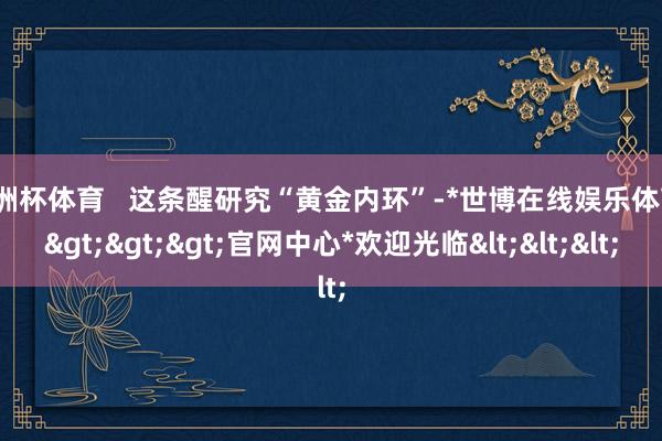 欧洲杯体育   这条醒研究“黄金内环”-*世博在线娱乐体育*>>>官网中心*欢迎光临<<<