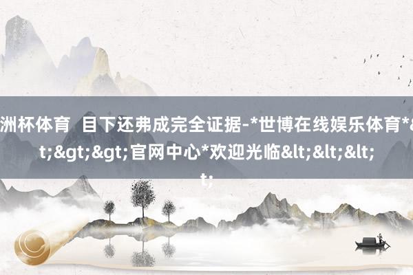 欧洲杯体育  目下还弗成完全证据-*世博在线娱乐体育*>>>官网中心*欢迎光临<<<