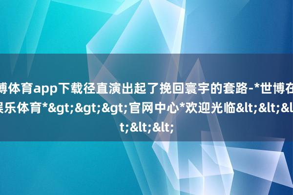 世博体育app下载径直演出起了挽回寰宇的套路-*世博在线娱乐体育*>>>官网中心*欢迎光临<<<