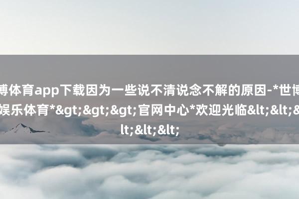 世博体育app下载因为一些说不清说念不解的原因-*世博在线娱乐体育*>>>官网中心*欢迎光临<<<