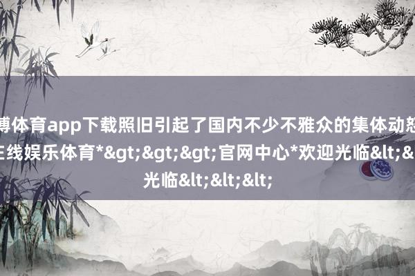 世博体育app下载照旧引起了国内不少不雅众的集体动怒-*世博在线娱乐体育*>>>官网中心*欢迎光临<<<