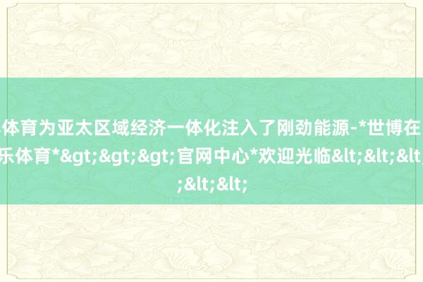 世博体育为亚太区域经济一体化注入了刚劲能源-*世博在线娱乐体育*>>>官网中心*欢迎光临<<<