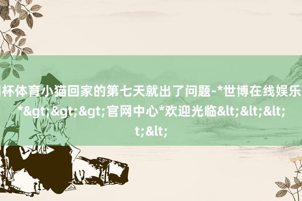 欧洲杯体育小猫回家的第七天就出了问题-*世博在线娱乐体育*>>>官网中心*欢迎光临<<<
