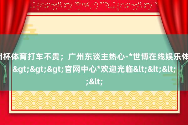 欧洲杯体育打车不贵；广州东谈主热心-*世博在线娱乐体育*>>>官网中心*欢迎光临<<<