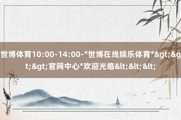 世博体育10:00-14:00-*世博在线娱乐体育*>>>官网中心*欢迎光临<<<