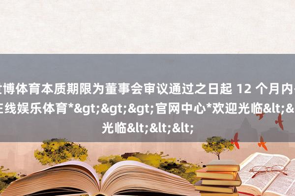 世博体育本质期限为董事会审议通过之日起 12 个月内-*世博在线娱乐体育*>>>官网中心*欢迎光临<<<
