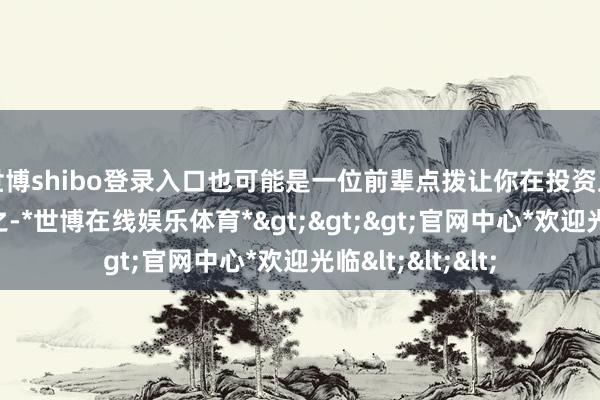 世博shibo登录入口也可能是一位前辈点拨让你在投资上不再迷濛；总之-*世博在线娱乐体育*>>>官网中心*欢迎光临<<<
