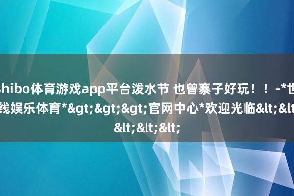 shibo体育游戏app平台泼水节 也曾寨子好玩!!-*世博在线娱乐体育*>>>官网中心*欢迎光临<<<