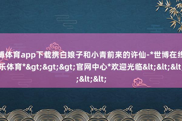 世博体育app下载携白娘子和小青前来的许仙-*世博在线娱乐体育*>>>官网中心*欢迎光临<<<