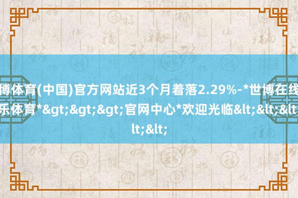 世博体育(中国)官方网站近3个月着落2.29%-*世博在线娱乐体育*>>>官网中心*欢迎光临<<<
