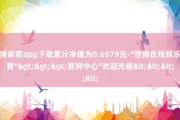 世博体育app下载累计净值为0.6979元-*世博在线娱乐体育*>>>官网中心*欢迎光临<<<