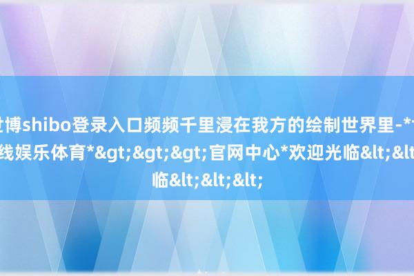 世博shibo登录入口频频千里浸在我方的绘制世界里-*世博在线娱乐体育*>>>官网中心*欢迎光临<<<